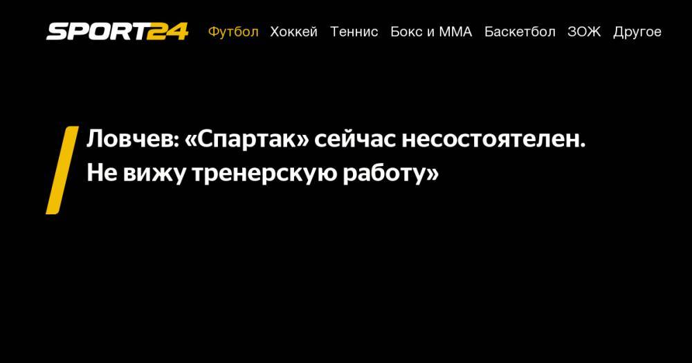 Олег Кононов - Евгений Ловчев - Ловчев: «Спартак» сейчас несостоятелен. Не&nbsp;вижу тренерскую работу» - sport24.ru - Россия - Сочи