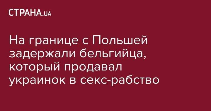 На границе с Польшей задержали бельгийца, который продавал украинок в секс-рабство - strana.ua - Бельгия - Польша - Харьков - Монако