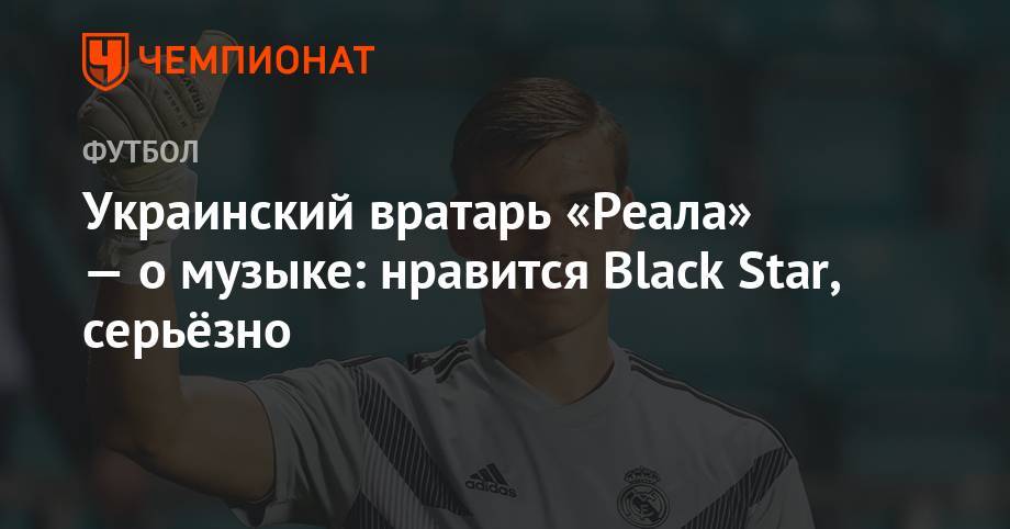 Анастасия Каменских - Андрей Лунин - Украинский вратарь «Реала» — о музыке: нравится Black Star, серьёзно - championat.com - Мадрид
