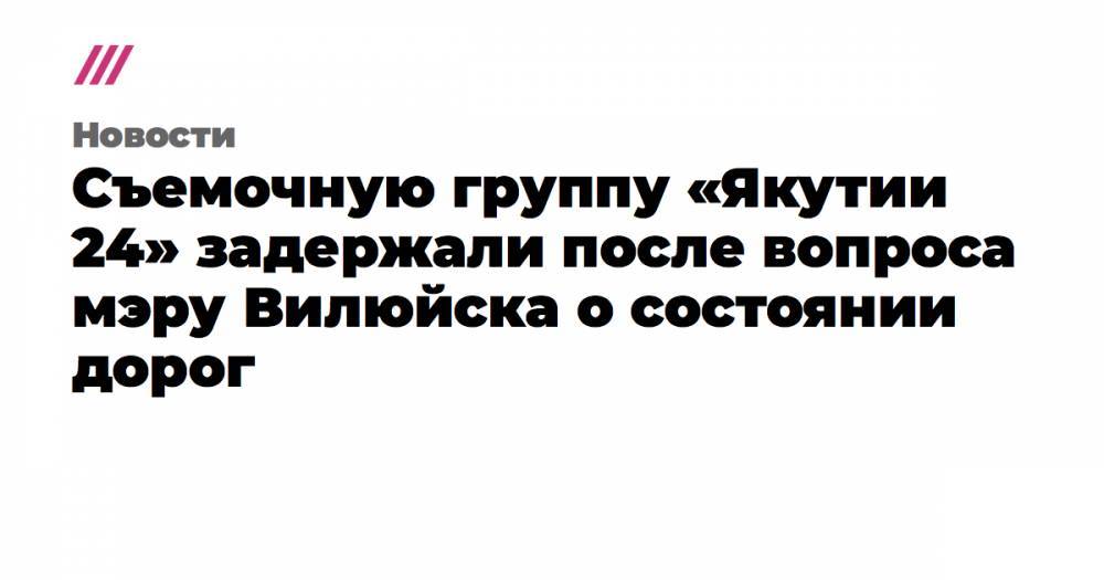 Съемочную группу «Якутии 24» задержали после вопроса мэру Вилюйска о состоянии дорог - tvrain.ru - респ. Саха