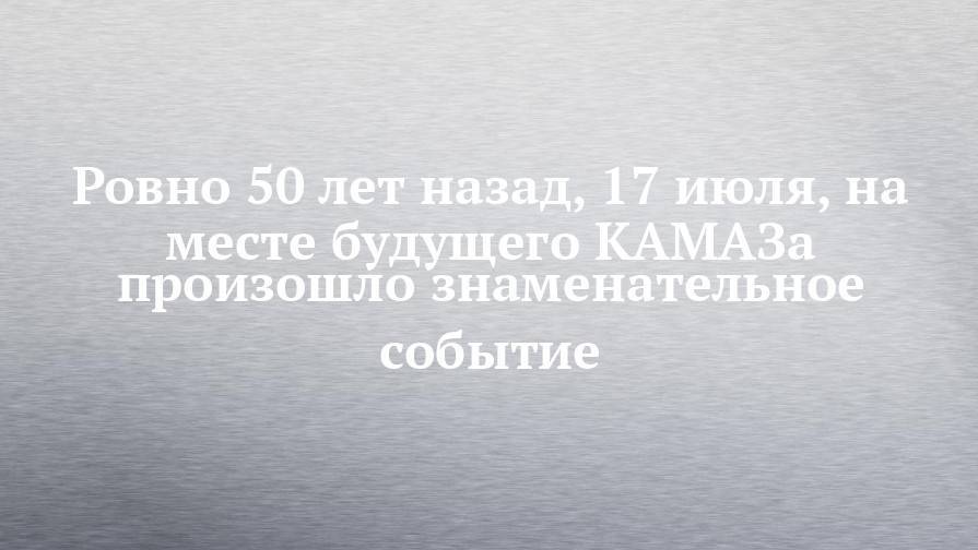 Ровно 50 лет назад, 17 июля, на месте будущего КАМАЗа произошло знаменательное событие - chelny-izvest.ru - Набережные Челны