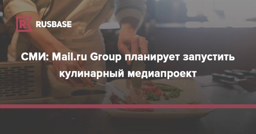 СМИ: Mail.ru Group планирует запустить кулинарный медиапроект - rb.ru