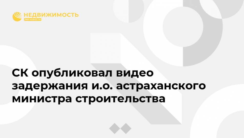 СК опубликовал видео задержания и.о. астраханского министра строительства - realty.ria.ru - Москва - Россия - Астраханская обл.