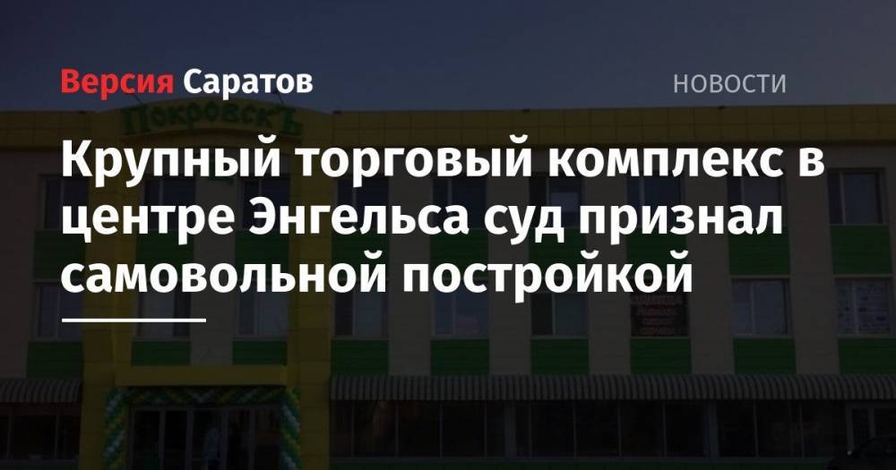 Крупный торговый комплекс в центре Энгельса суд признал самовольной постройкой - nversia.ru - Саратовская обл. - Покровск - район Энгельсский