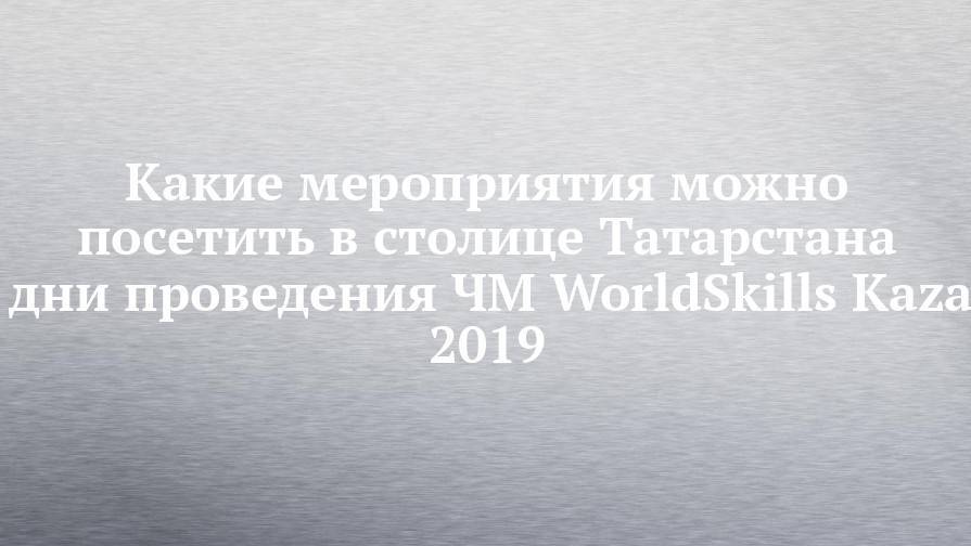 Какие мероприятия можно посетить в столице Татарстана в дни проведения ЧМ WorldSkills Kazan 2019 - chelny-izvest.ru - респ. Татарстан - Казань - Kazan