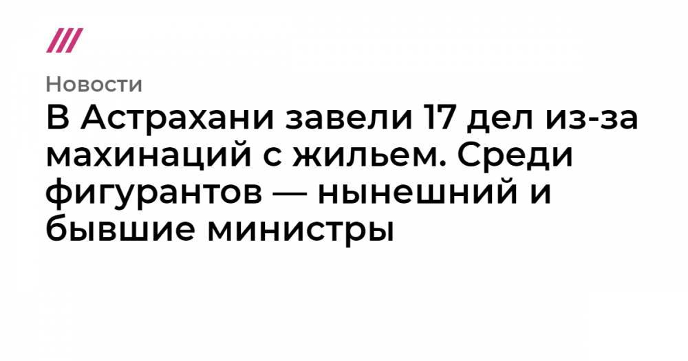 В Астрахани завели 17 дел из-за махинаций с жильем. Среди фигурантов — нынешний и бывшие министры - tvrain.ru - Астрахань