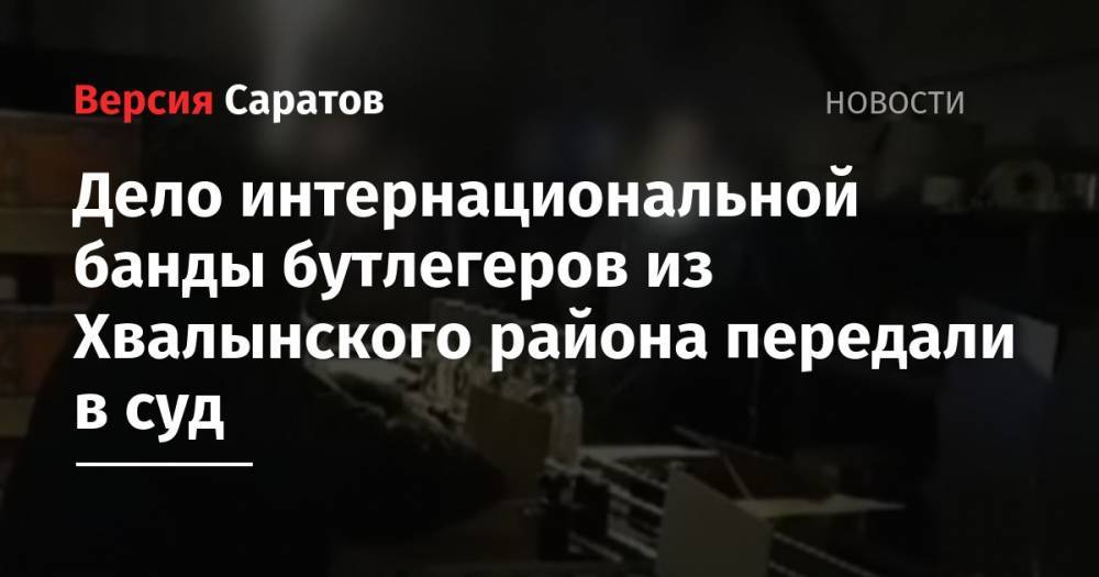 Дело интернациональной банды бутлегеров из Хвалынского района передали в суд - nversia.ru - Россия - Саратовская обл. - Саратов - Волгоград - Ульяновская - Самарская обл. - Сызрань