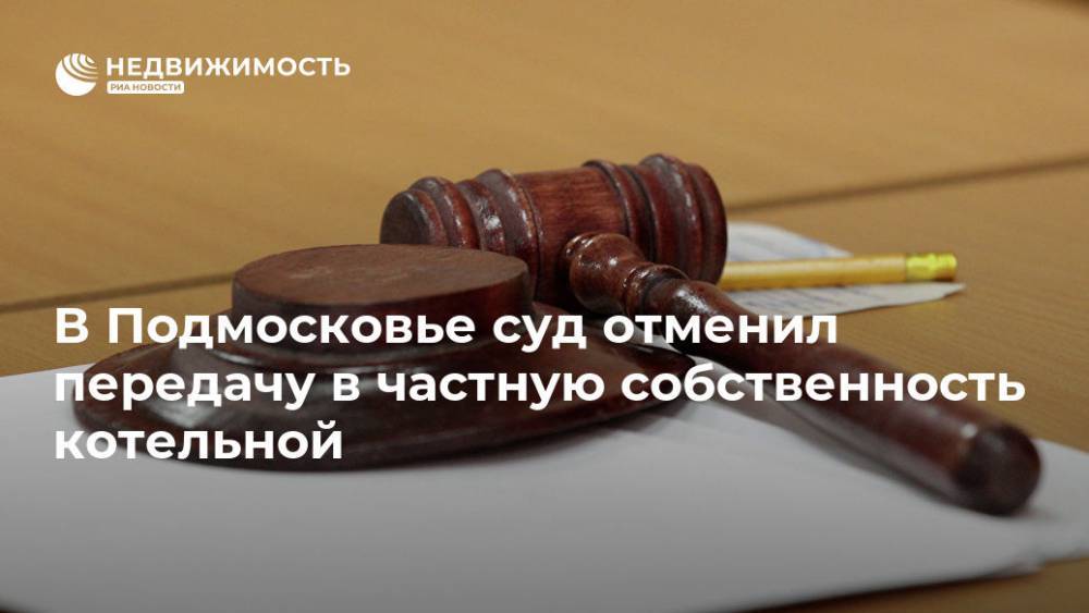 В Подмосковье суд отменил передачу в частную собственность котельной - realty.ria.ru - Москва - Московская обл. - р-н Раменский - Московская область