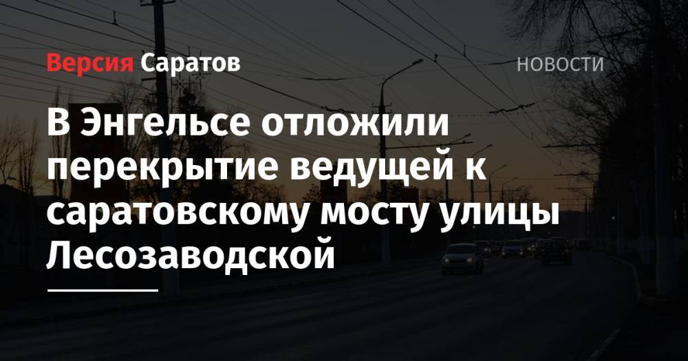 В Энгельсе отложили перекрытие ведущей к саратовскому мосту улицы Лесозаводской - nversia.ru - Саратов - район Энгельсский