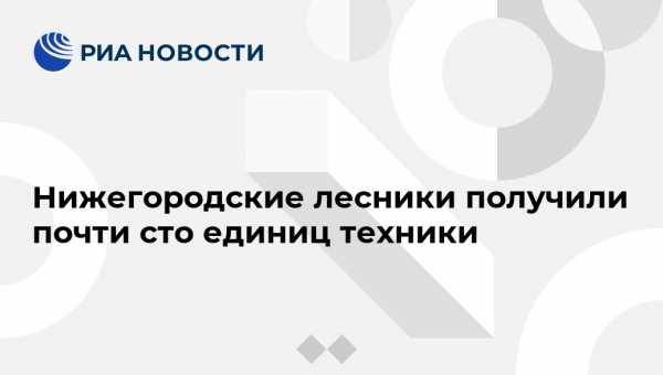 Глеб Никитин - Евгений Люлин - Нижегородские лесники получили почти сто единиц техники - vestirossii.com - Нижегородская обл. - Нижний Новгород