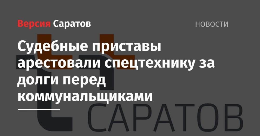 Судебные приставы арестовали спецтехнику за долги перед коммунальщиками - nversia.ru - Россия - Саратовская обл. - Саратов