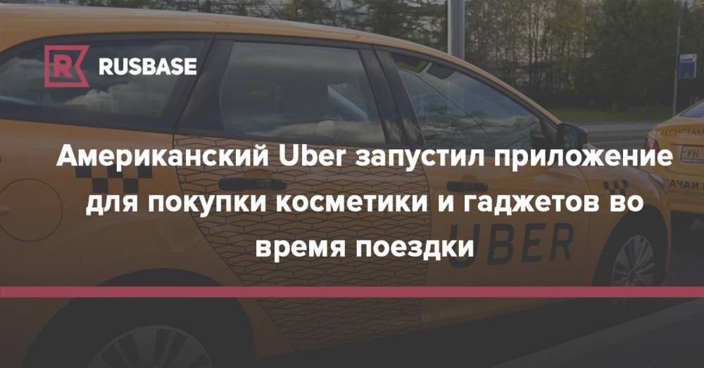 Американский Uber запустил приложение для покупки косметики и гаджетов во время поездки - rb.ru - Россия