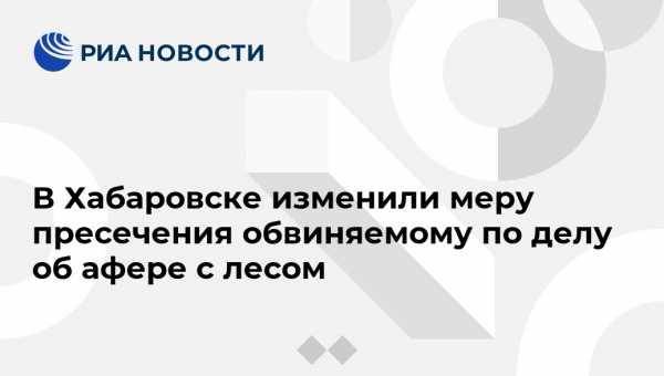 В Хабаровске изменили меру пресечения обвиняемому по делу об афере с лесом - vestirossii.com - Хабаровский край - Хабаровск