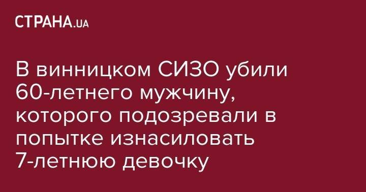 В винницком СИЗО убили 60-летнего мужчину, которого подозревали в попытке изнасиловать 7-летнюю девочку - strana.ua - Киев - Винницкая обл. - Винница