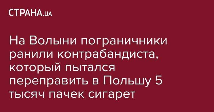 На Волыни пограничники ранили контрабандиста, который пытался переправить в Польшу 5 тысяч пачек сигарет - strana.ua - Украина - Польша - Волынская обл.