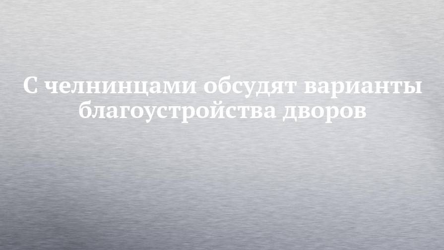 Наиль Магдеев - С челнинцами обсудят варианты благоустройства дворов - chelny-izvest.ru - Россия - респ. Татарстан