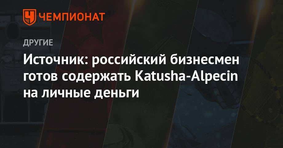 Игорь Макаров - Источник: российский бизнесмен готов содержать Katusha-Alpecin на личные деньги - championat.com - Россия