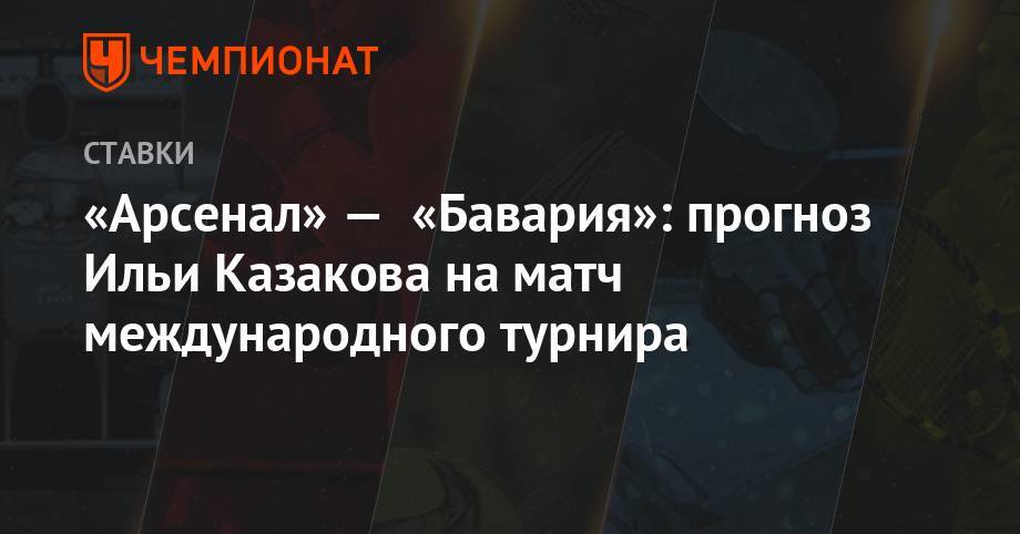 Илья Казаков - «Арсенал» — «Бавария»: прогноз Ильи Казакова на матч международного турнира - championat.com