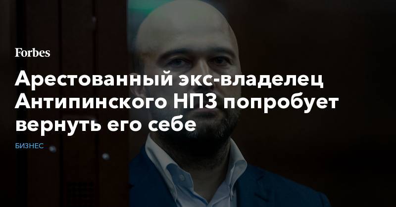 Дмитрий Мазуров - Арестованный экс-владелец Антипинского НПЗ попробует вернуть его себе - forbes.ru