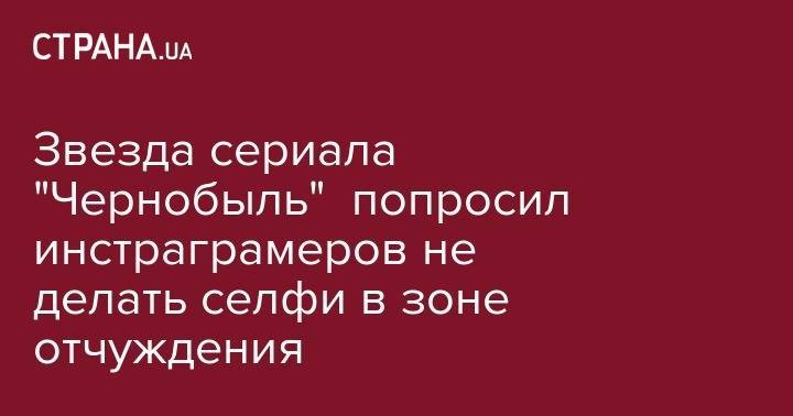Звезда сериала "Чернобыль" попросил инстраграмеров не делать селфи в зоне отчуждения - strana.ua - Киев