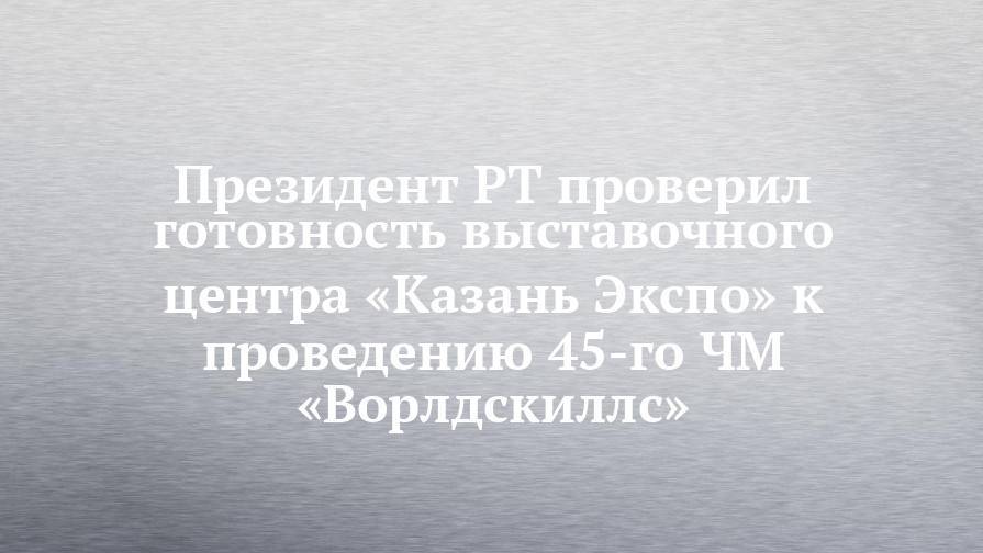Рустам Минниханов - Президент РТ проверил готовность выставочного центра «Казань Экспо» к проведению 45-го ЧМ «Ворлдскиллс» - chelny-izvest.ru - Казань