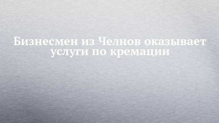 Бизнесмен из Челнов оказывает услуги по кремации - chelny-izvest.ru - Москва - Россия - Башкирия - Екатеринбург - респ. Татарстан - Нижний Новгород - Челябинск