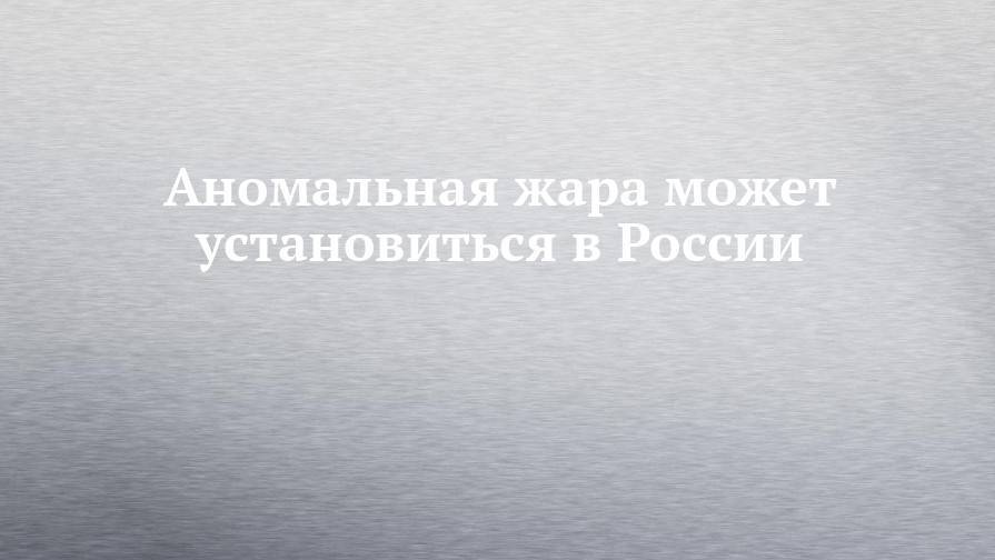 Александр Чернокульский - Аномальная жара может установиться в России - chelny-izvest.ru - Россия