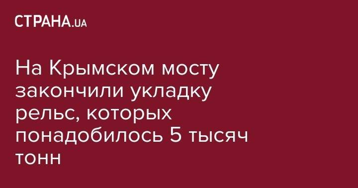 На Крымском мосту закончили укладку рельс, которых понадобилось 5 тысяч тонн - strana.ua - Крым - Краснодарский край - Russia