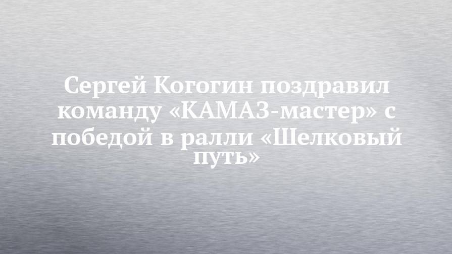 Сергей КОГОГИН поздравил команду «КАМАЗ-мастер» с победой в ралли «Шелковый путь» - chelny-izvest.ru - Россия - Китай - Монголия