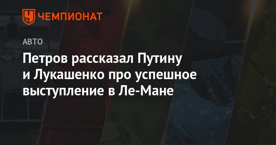 Владимир Васильев - Владимир Владимирович Путин - Виталий Петров - Александр Григорьевич Лукашенко - Петров рассказал Путину и Лукашенко про успешное выступление в Ле-Мане - championat.com - Россия - Белоруссия