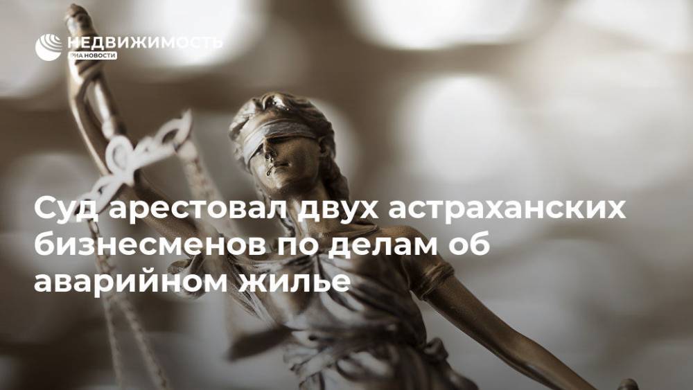 Суд арестовал двух астраханских бизнесменов по делам об аварийном жилье - realty.ria.ru - Россия - Ростов-На-Дону - Астраханская обл.