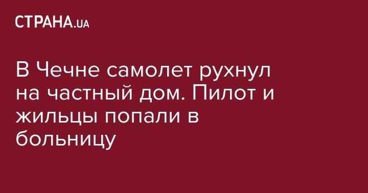 В Чечне самолет рухнул на частный дом. Пилот и жильцы попали в больницу - strana.ua - Швеция - респ. Чечня - Канада