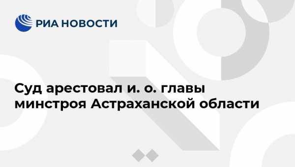 Суд арестовал и. о. главы минстроя Астраханской области - vestirossii.com - Москва - Россия - Астраханская обл.