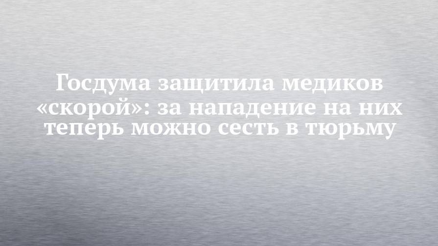 Госдума защитила медиков «скорой»: за нападение на них теперь можно сесть в тюрьму - chelny-izvest.ru