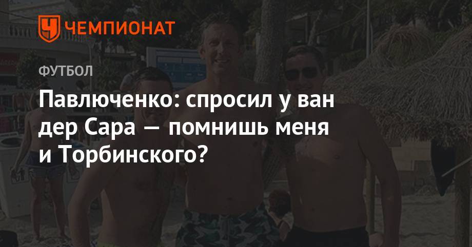 Роман Павлюченко - Павлюченко: спросил у ван дер Сара — помнишь меня и Торбинского? - championat.com - Россия - Голландия