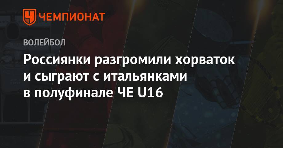 Россиянки разгромили хорваток и сыграют с итальянками в полуфинале ЧЕ U16 - championat.com - Россия - Италия - Хорватия