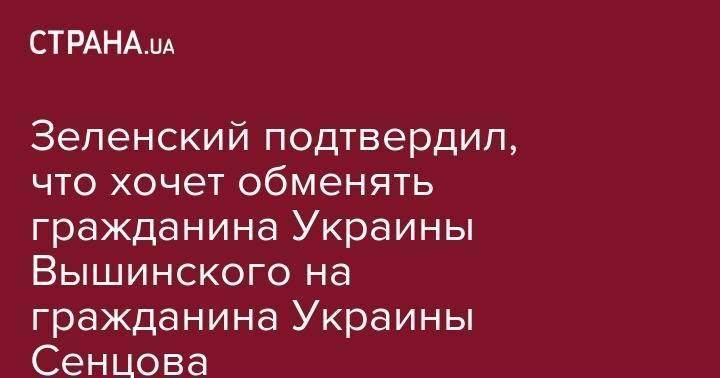 Владимир Зеленский - Кирилл Вышинский - Олег Сенцов - Юлия Мендель - Зеленский подтвердил, что хочет обменять гражданина Украины Вышинского на гражданина Украины Сенцова - strana.ua - Россия - Украина - Киев - Крым