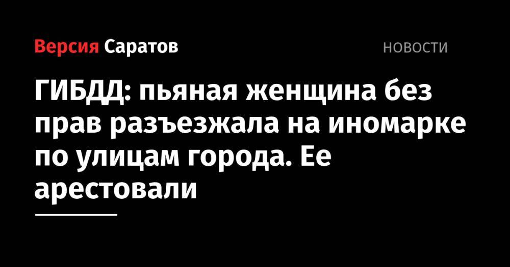 ГИБДД: пьяная женщина без прав разъезжала на иномарке по улицам города. Ее арестовали - nversia.ru - Россия - Саратов
