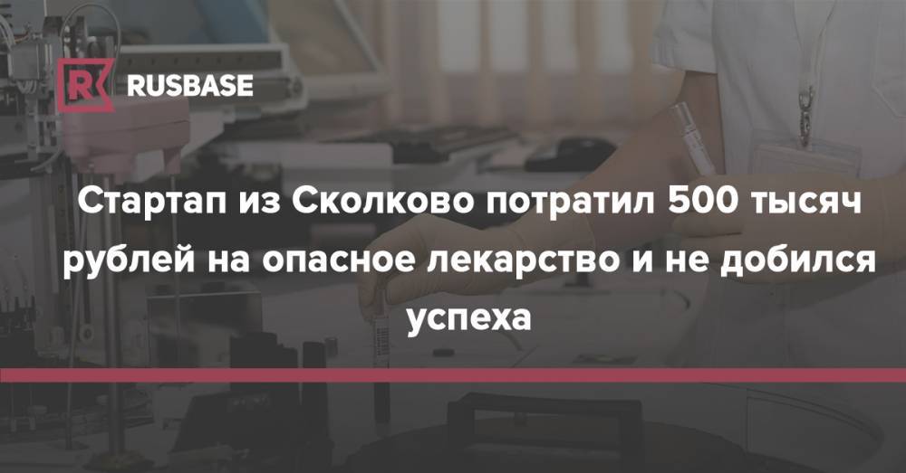 Стартап из Сколково потратил 500 тысяч рублей на опасное лекарство и не добился успеха - rb.ru - Россия - Германия - Сколково