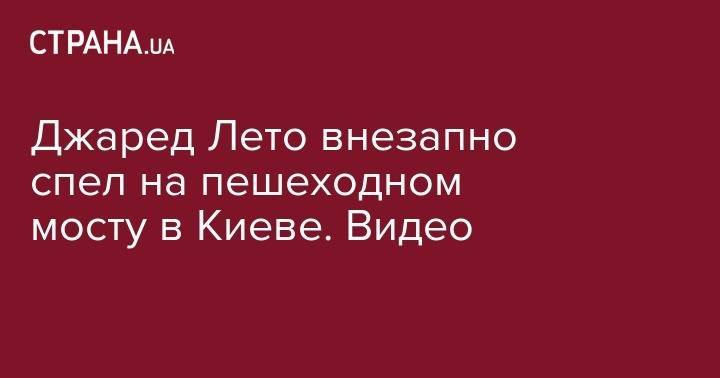 Джаред Лето - Джаред Лето внезапно спел на пешеходном мосту в Киеве. Видео - strana.ua - Украина - Киев