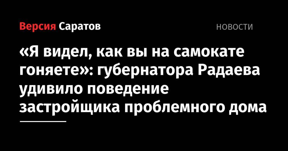 Валерий Радаев - Я видел, как вы на самокате гоняете»: губернатора Радаева удивило поведение застройщика проблемного дома - nversia.ru - Россия - Саратовская обл.