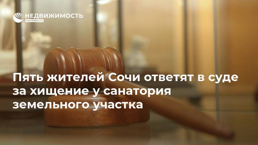Пять жителей Сочи ответят в суде за хищение у санатория земельного участка - realty.ria.ru - Россия - Сочи - Краснодарский край - Сочи