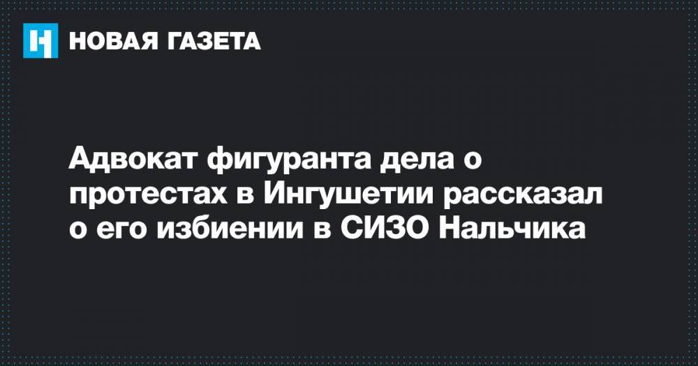 Адвокат фигуранта дела о протестах в Ингушетии рассказал о его избиении в СИЗО Нальчика - novayagazeta.ru - респ. Ингушетия - Нальчик - респ. Чечня - Магас