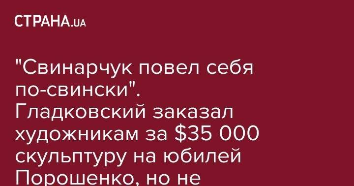 Петра Порошенко - "Свинарчук повел себя по-свински". Гладковский заказал художникам за $35 000 скульптуру на юбилей Порошенко, но не заплатил за нее - strana.ua - Украина