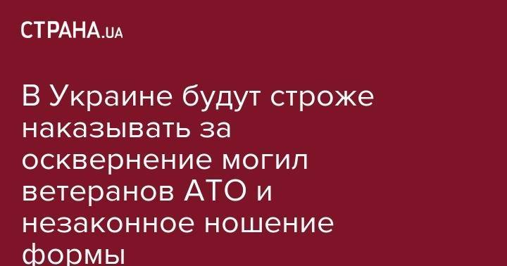 В Украине будут строже наказывать за осквернение могил ветеранов АТО и незаконное ношение формы - strana.ua - Украина - Львов