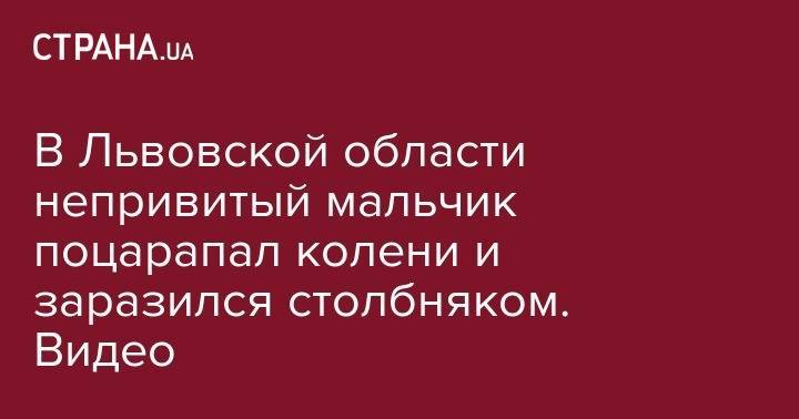 В Львовской области непривитый мальчик поцарапал колени и заразился столбняком. Видео - strana.ua - Украина - Луганск - Львовская обл.