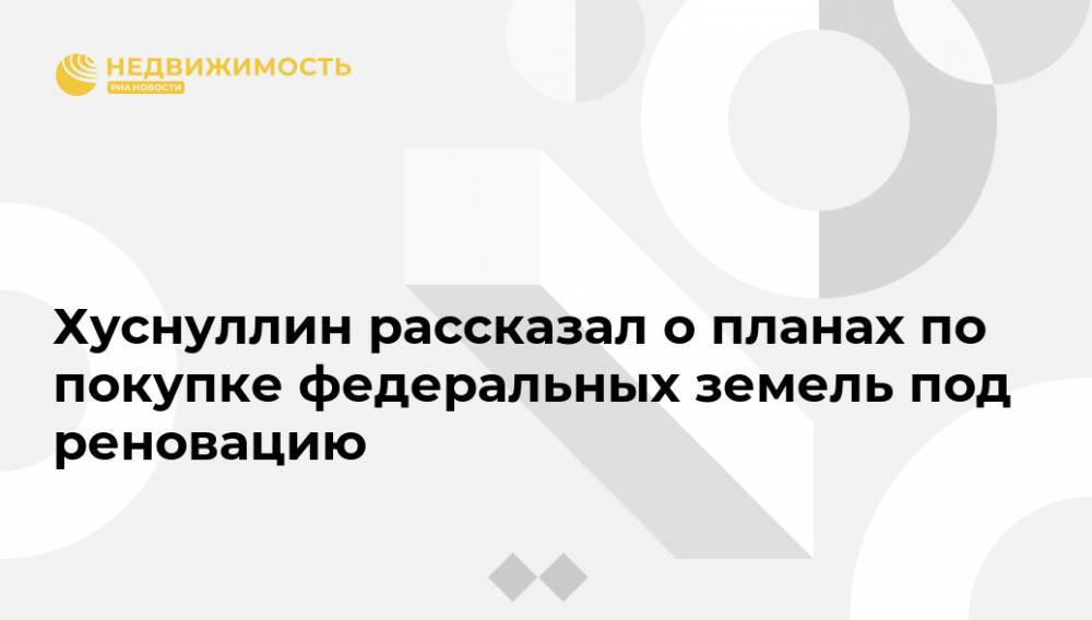 Марат Хуснуллин - Хуснуллин рассказал о планах по покупке федеральных земель под реновацию - realty.ria.ru - Москва - Россия - Москва