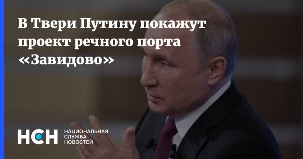 Владимир Путин - Зарина Догузова - В Твери Путину покажут проект речного порта «Завидово» - nsn.fm - Россия - Тверская обл.