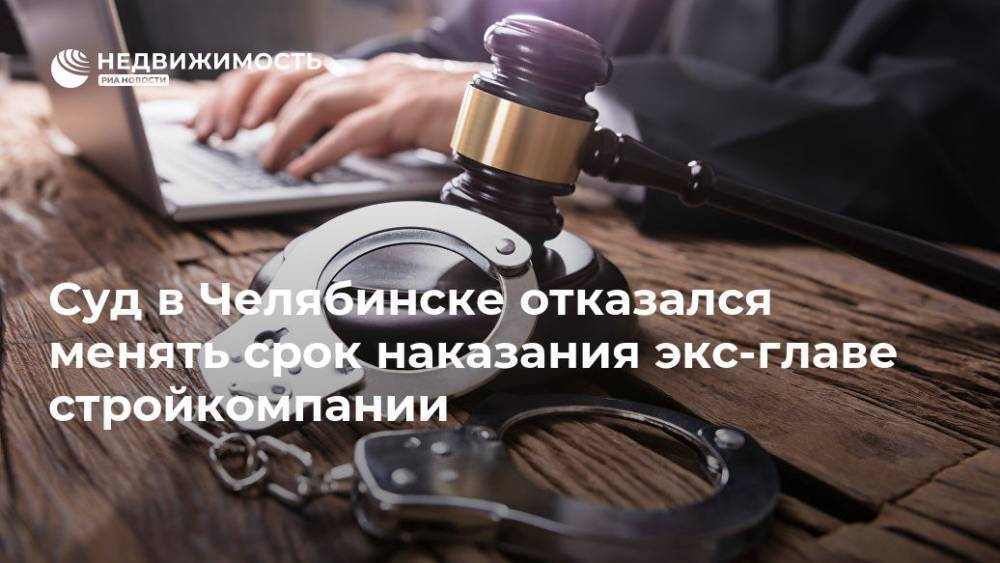 Суд в Челябинске отказался менять срок наказания экс-главе стройкомпании - realty.ria.ru - Россия - Челябинск - Строительство