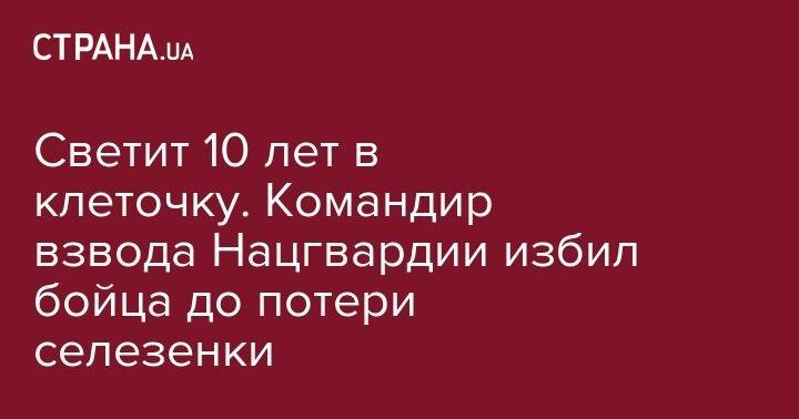 Светит 10 лет в клеточку. Командир взвода Нацгвардии избил бойца до потери селезенки - strana.ua - Украина - Киев - Полтава